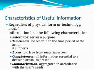 Characteristics of Useful Information
⚫Regardless of physical form or technology,
useful
information has the following characteristics:
⚫Relevance: serves a purpose
⚫Timeliness: no older than the time period of the
action
it supports
⚫Accuracy: free from material errors
⚫Completeness: all information essential to a
decision or task is present
⚫Summarization: aggregated in accordance
with the user’s needs
 