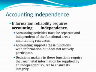 Accounting Independence
⚫Information reliability requires
accounting independence.
⚫Accounting activities must be separate and
independent of the functional areas
maintaining resources.
⚫Accounting supports these functions
with information but does not actively
participate.
⚫Decisions makers in these functions require
that such vital information be supplied by
an independent source to ensure its
integrity.
 