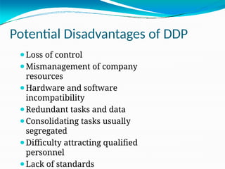 Potential Disadvantages of DDP
⚫Loss of control
⚫Mismanagement of company
resources
⚫Hardware and software
incompatibility
⚫Redundant tasks and data
⚫Consolidating tasks usually
segregated
⚫Difficulty attracting qualified
personnel
⚫Lack of standards
 