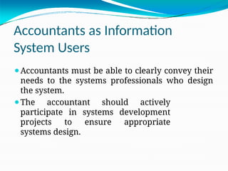 Accountants as Information
System Users
⚫Accountants must be able to clearly convey their
needs to the systems professionals who design
the system.
⚫The accountant should actively
participate in systems development
projects to ensure appropriate
systems design.
 