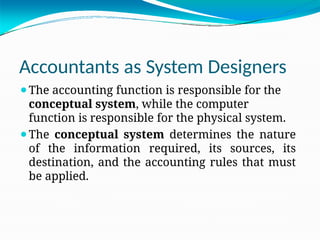 Accountants as System Designers
⚫The accounting function is responsible for the
conceptual system, while the computer
function is responsible for the physical system.
⚫The conceptual system determines the nature
of the information required, its sources, its
destination, and the accounting rules that must
be applied.
 