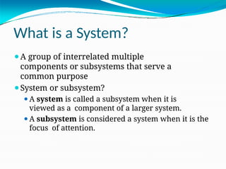 What is a System?
⚫A group of interrelated multiple
components or subsystems that serve a
common purpose
⚫System or subsystem?
⚫A system is called a subsystem when it is
viewed as a component of a larger system.
⚫A subsystem is considered a system when it is the
focus of attention.
 