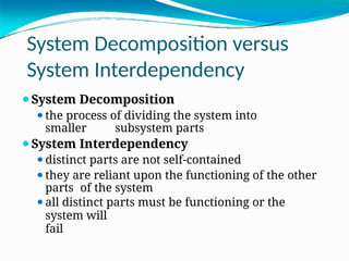 System Decomposition versus
System Interdependency
⚫System Decomposition
⚫the process of dividing the system into
smaller subsystem parts
⚫System Interdependency
⚫distinct parts are not self-contained
⚫they are reliant upon the functioning of the other
parts of the system
⚫all distinct parts must be functioning or the
system will
fail
 