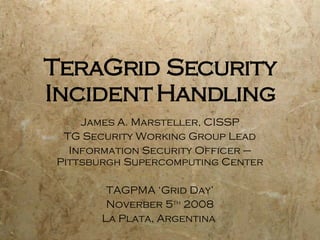 TeraGrid Security Incident Handling James A. Marsteller, CISSP TG Security Working Group Lead Information Security Officer – Pittsburgh Supercomputing Center TAGPMA ‘Grid Day’ Noverber 5 th  2008 La Plata, Argentina  