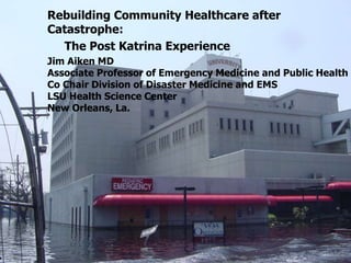 Rebuilding Community Healthcare after
Catastrophe:
The Post Katrina Experience
Jim Aiken MD
Associate Professor of Emergency Medicine and Public Health
Co Chair Division of Disaster Medicine and EMS
LSU Health Science Center
New Orleans, La.
 