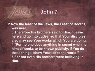 2  Now the feast of the Jews, the Feast of Booths, was near. 3  Therefore His brothers said to Him, “Leave here and go into Judea, so that Your disciples also may see Your works which You are doing. 4  “For no one does anything in secret when he himself seeks to be known publicly. If You do these things, show Yourself to the world.” 5  For not even His brothers were believing in Him.   John 7 