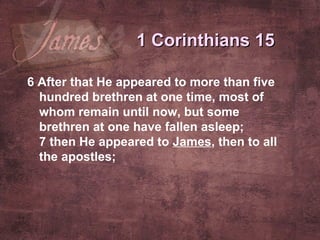 6  After that He appeared to more than five hundred brethren at one time, most of whom remain until now, but some brethren at one have fallen asleep; 7  then He appeared to  James , then to all the apostles;   1 Corinthians 15 