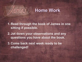Home Work Read through the book of James in one sitting if possible. Jot down your observations and any questions you have about the book.  Come back next week ready to be challenged! 