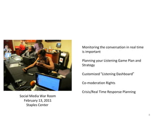 Events Are Real Time Communication Opportunities  Monitoring the conversation in real time is important Planning your Listening Game Plan and Strategy Customized  “ Listening Dashboard ” Co-moderation Rights Crisis/Real Time Response Planning Social Media War Room February 13, 2011 Staples Center  
