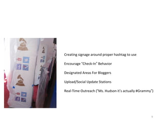 Social As A Part Of The Event Experience Creating signage around proper hashtag to use Encourage  “ Check-In ”  Behavior Designated Areas For Bloggers Upload/Social Update Stations Real-Time Outreach ( “ Ms. Hudson it ’ s actually #Grammy ” ) 
