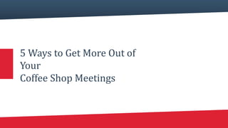 5 Ways to Get More Out of
Your
Coffee Shop Meetings
 