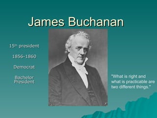 James Buchanan 15 th  president 1856-1860 Democrat Bachelor President &quot;What is right and what is practicable are two different things.&quot;  