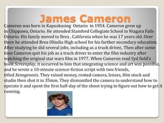 James Cameron 
Cameron was born in Kapuskasing Ontario in 1954. Cameron grew up 
in Chippawa, Ontario. He attended Stamford Collegiate School in Niagara Falls 
Ontario. His family moved to Brea , California when he was 17 years old. Over 
there he attended Brea Olindia High school for his further secondary education. 
After studying he did several jobs, including as a truck driver,. Then after some 
time Cameron quit his job as a truck driver to enter the film industry after 
watching the original star wars film in 1977. When Cameron read Syd field's 
book Screenplay, it occurred to him that integrating science and art was possible, 
and he wrote a 10-minute science-fiction script with two friends, 
titled Xenogenesis. They raised money, rented camera, lenses, film stock and 
studio then shot it in 35mm. They dismantled the camera to understand how to 
operate it and spent the first half-day of the shoot trying to figure out how to get it 
running. 
 