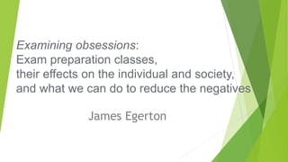 Examining obsessions:
Exam preparation classes,
their effects on the individual and society,
and what we can do to reduce the negatives
James Egerton
 
