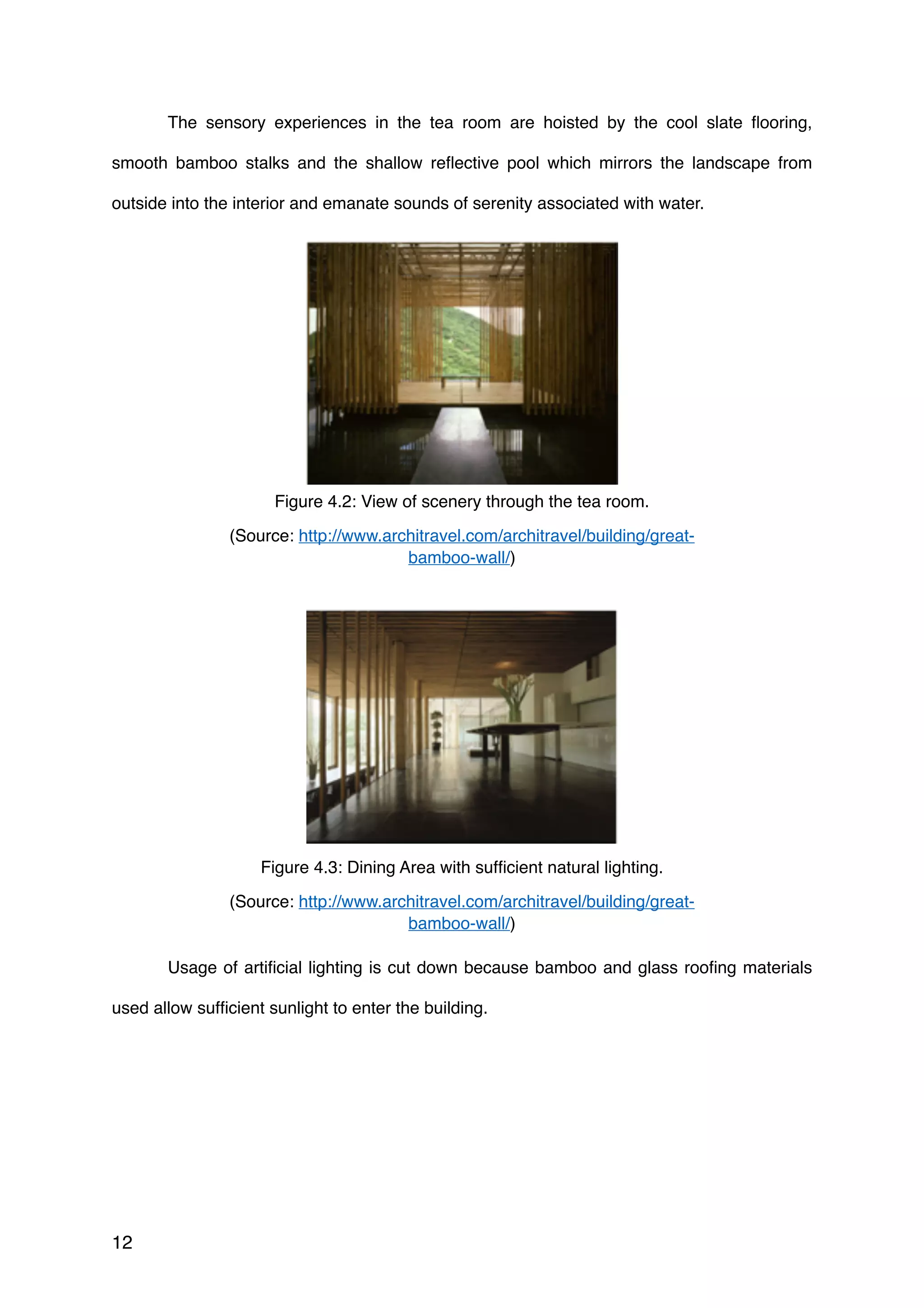 The sensory experiences in the tea room are hoisted by the cool slate ﬂooring,
smooth bamboo stalks and the shallow reﬂective pool which mirrors the landscape from
outside into the interior and emanate sounds of serenity associated with water.
Usage of artiﬁcial lighting is cut down because bamboo and glass rooﬁng materials
used allow sufﬁcient sunlight to enter the building.
12
Figure 4.2: View of scenery through the tea room.
(Source: http://www.architravel.com/architravel/building/great-
bamboo-wall/)
Figure 4.3: Dining Area with sufﬁcient natural lighting.
(Source: http://www.architravel.com/architravel/building/great-
bamboo-wall/)
 