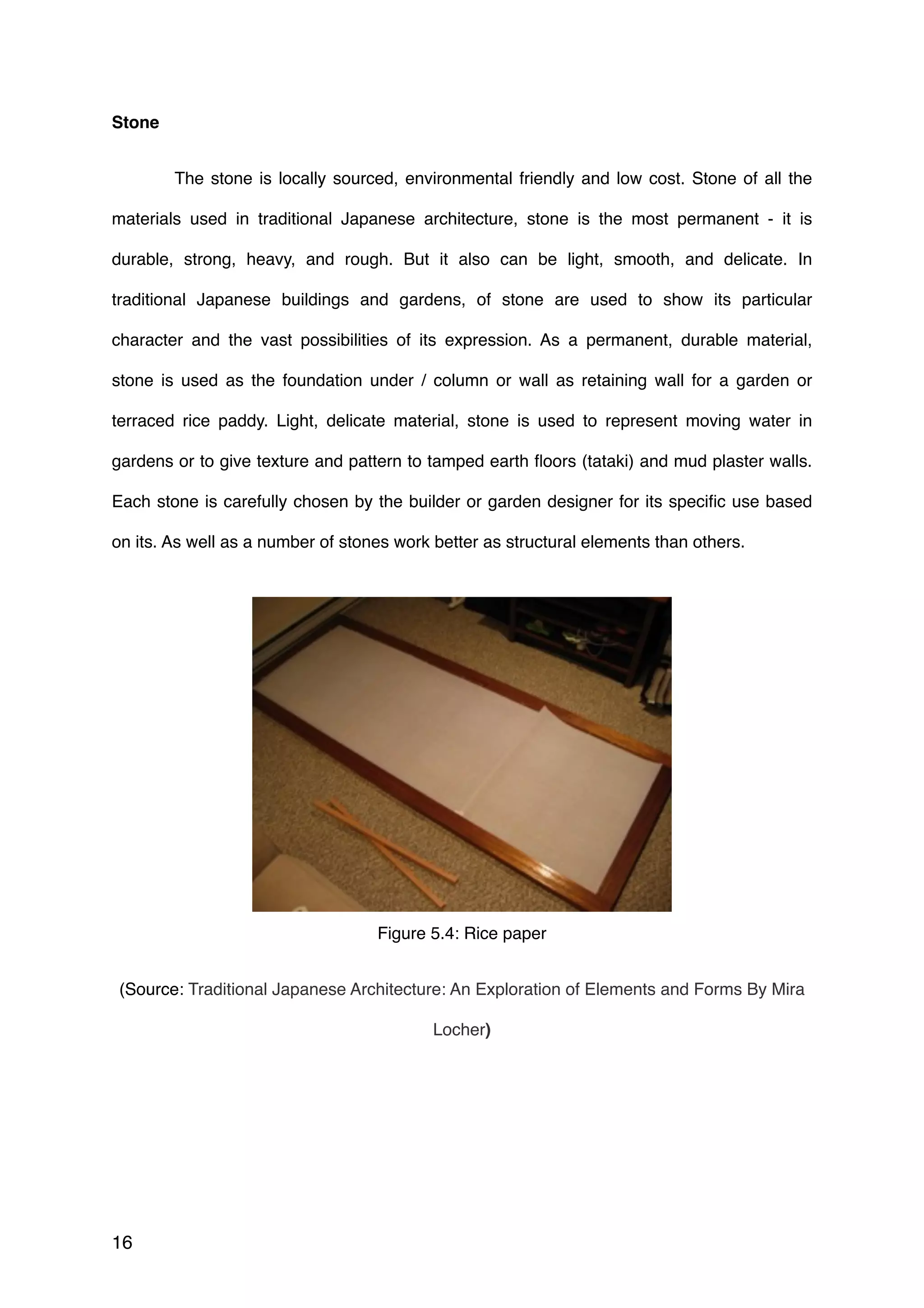 Stone
 The stone is locally sourced, environmental friendly and low cost. Stone of all the
materials used in traditional Japanese architecture, stone is the most permanent - it is
durable, strong, heavy, and rough. But it also can be light, smooth, and delicate. In
traditional Japanese buildings and gardens, of stone are used to show its particular
character and the vast possibilities of its expression. As a permanent, durable material,
stone is used as the foundation under / column or wall as retaining wall for a garden or
terraced rice paddy. Light, delicate material, stone is used to represent moving water in
gardens or to give texture and pattern to tamped earth ﬂoors (tataki) and mud plaster walls.
Each stone is carefully chosen by the builder or garden designer for its speciﬁc use based
on its. As well as a number of stones work better as structural elements than others.
Figure 5.4: Rice paper
(Source: Traditional Japanese Architecture: An Exploration of Elements and Forms By Mira
Locher)
16
 