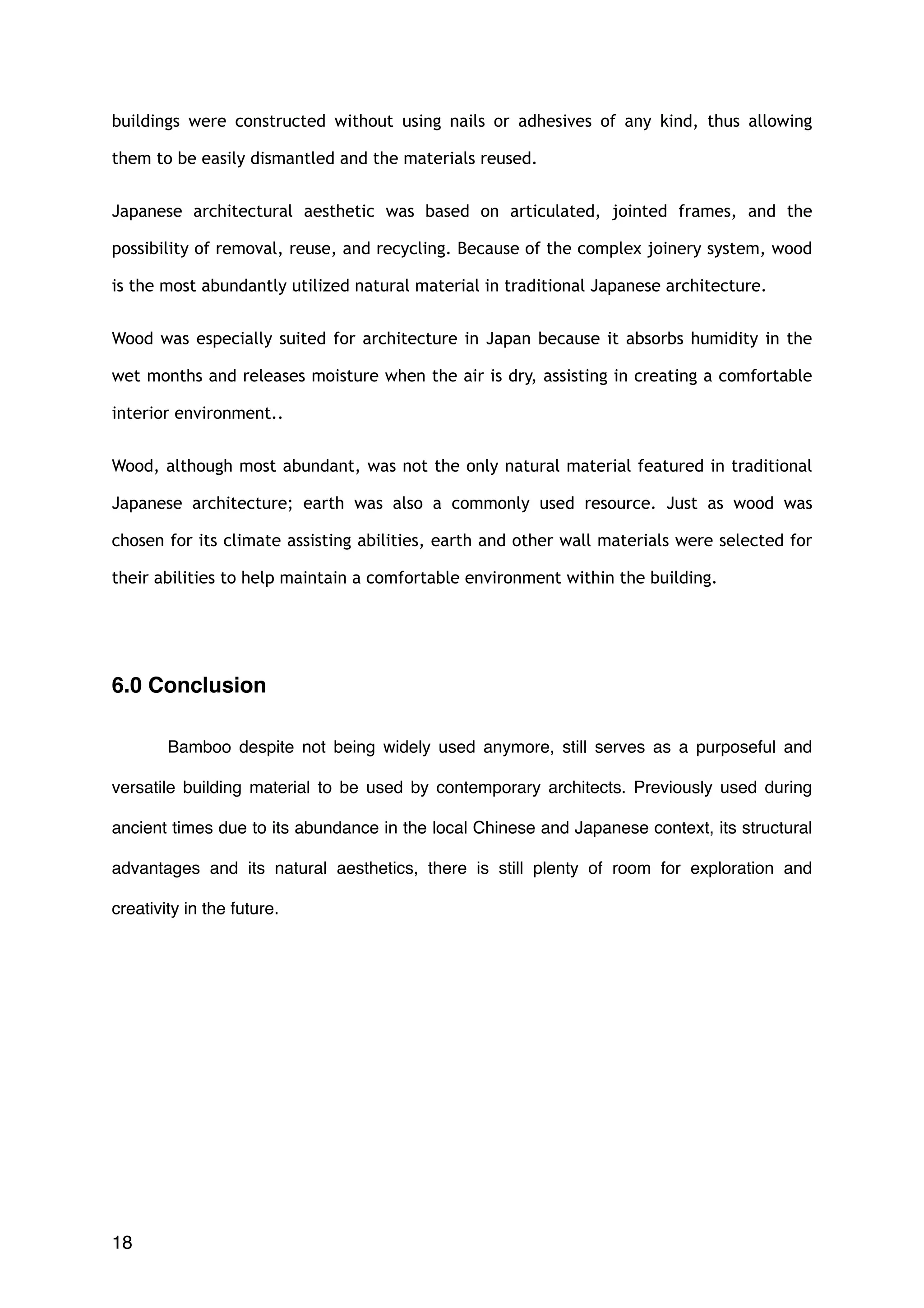 buildings were constructed without using nails or adhesives of any kind, thus allowing
them to be easily dismantled and the materials reused.
Japanese architectural aesthetic was based on articulated, jointed frames, and the
possibility of removal, reuse, and recycling. Because of the complex joinery system, wood
is the most abundantly utilized natural material in traditional Japanese architecture.
Wood was especially suited for architecture in Japan because it absorbs humidity in the
wet months and releases moisture when the air is dry, assisting in creating a comfortable
interior environment..
Wood, although most abundant, was not the only natural material featured in traditional
Japanese architecture; earth was also a commonly used resource. Just as wood was
chosen for its climate assisting abilities, earth and other wall materials were selected for
their abilities to help maintain a comfortable environment within the building.
6.0 Conclusion
Bamboo despite not being widely used anymore, still serves as a purposeful and
versatile building material to be used by contemporary architects. Previously used during
ancient times due to its abundance in the local Chinese and Japanese context, its structural
advantages and its natural aesthetics, there is still plenty of room for exploration and
creativity in the future.
18
 