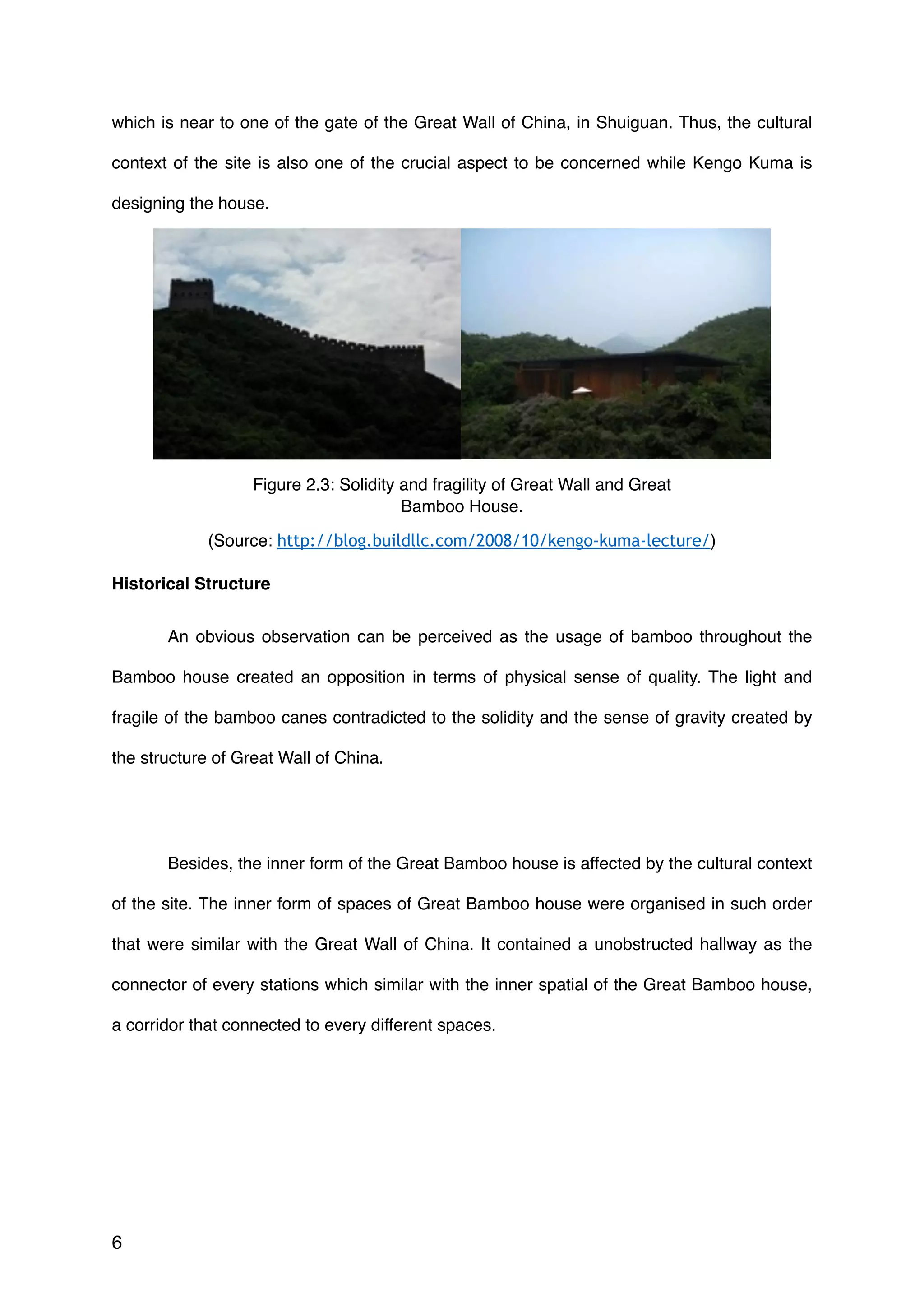 which is near to one of the gate of the Great Wall of China, in Shuiguan. Thus, the cultural
context of the site is also one of the crucial aspect to be concerned while Kengo Kuma is
designing the house.
Historical Structure
An obvious observation can be perceived as the usage of bamboo throughout the
Bamboo house created an opposition in terms of physical sense of quality. The light and
fragile of the bamboo canes contradicted to the solidity and the sense of gravity created by
the structure of Great Wall of China.
Besides, the inner form of the Great Bamboo house is affected by the cultural context
of the site. The inner form of spaces of Great Bamboo house were organised in such order
that were similar with the Great Wall of China. It contained a unobstructed hallway as the
connector of every stations which similar with the inner spatial of the Great Bamboo house,
a corridor that connected to every different spaces.
6
Figure 2.3: Solidity and fragility of Great Wall and Great
Bamboo House.
(Source: http://blog.buildllc.com/2008/10/kengo-kuma-lecture/)
 