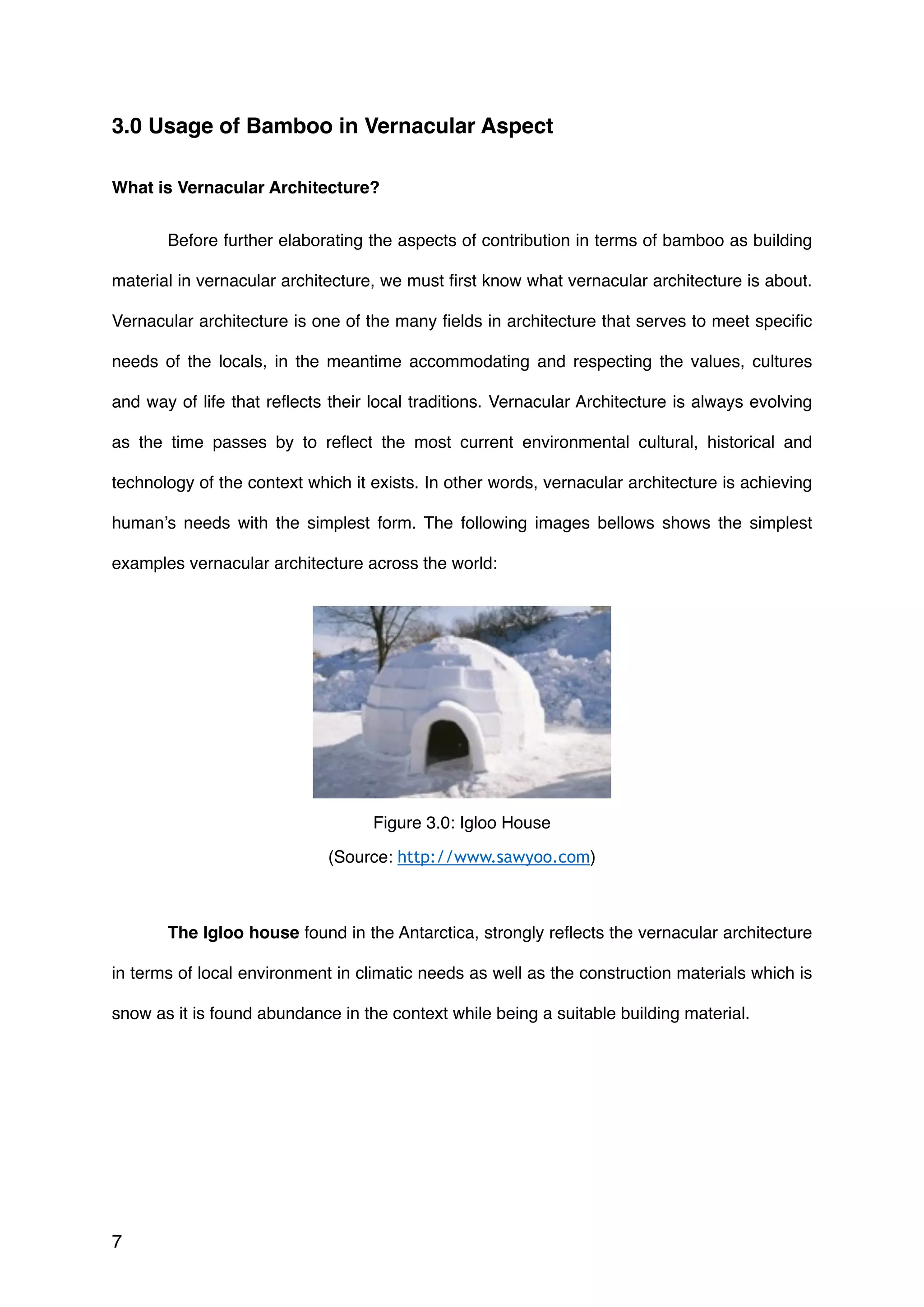 3.0 Usage of Bamboo in Vernacular Aspect
What is Vernacular Architecture?
Before further elaborating the aspects of contribution in terms of bamboo as building
material in vernacular architecture, we must ﬁrst know what vernacular architecture is about.
Vernacular architecture is one of the many ﬁelds in architecture that serves to meet speciﬁc
needs of the locals, in the meantime accommodating and respecting the values, cultures
and way of life that reﬂects their local traditions. Vernacular Architecture is always evolving
as the time passes by to reﬂect the most current environmental cultural, historical and
technology of the context which it exists. In other words, vernacular architecture is achieving
human’s needs with the simplest form. The following images bellows shows the simplest
examples vernacular architecture across the world:
The Igloo house found in the Antarctica, strongly reﬂects the vernacular architecture
in terms of local environment in climatic needs as well as the construction materials which is
snow as it is found abundance in the context while being a suitable building material.
7
Figure 3.0: Igloo House
(Source: http://www.sawyoo.com)
 