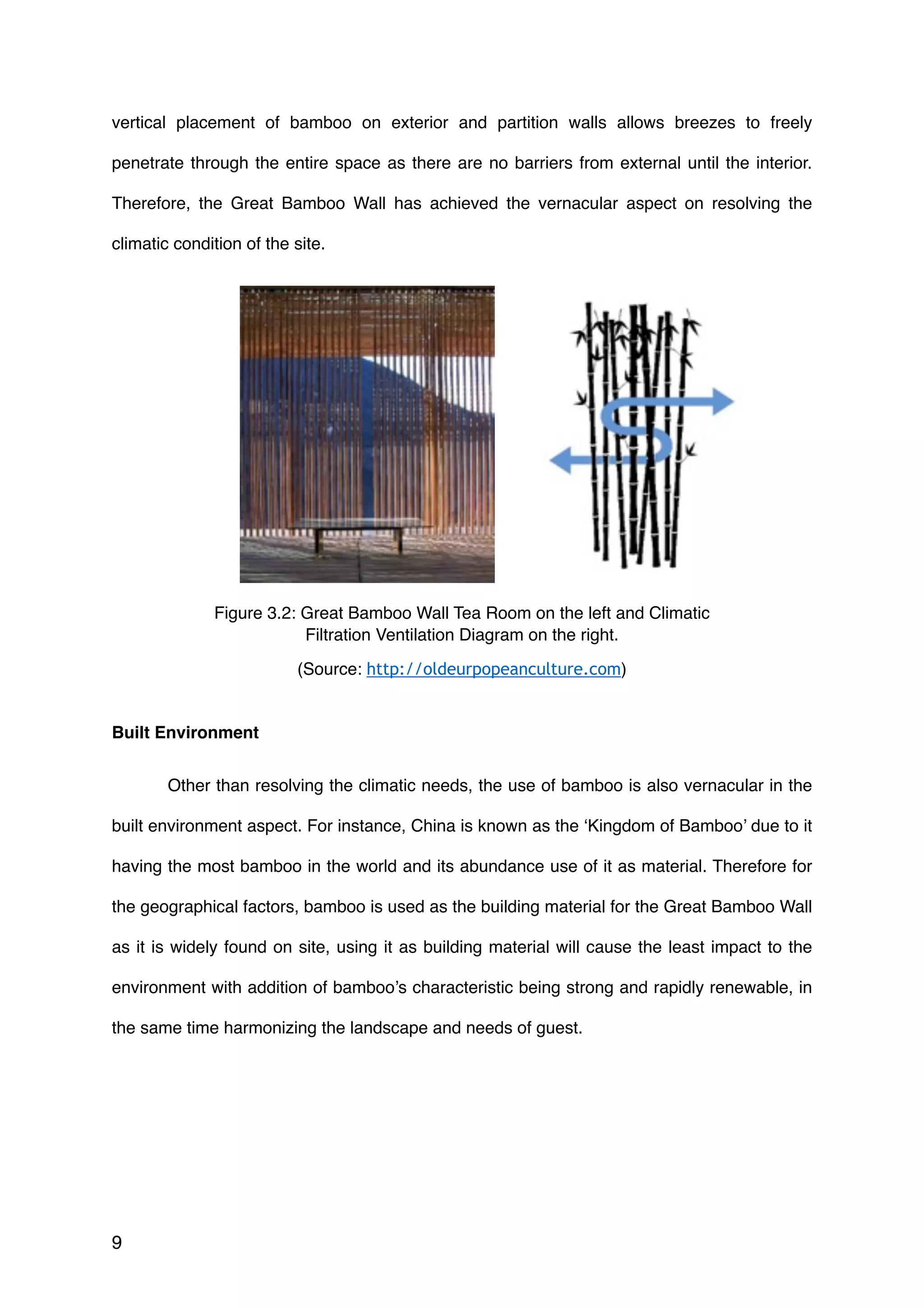 vertical placement of bamboo on exterior and partition walls allows breezes to freely
penetrate through the entire space as there are no barriers from external until the interior.
Therefore, the Great Bamboo Wall has achieved the vernacular aspect on resolving the
climatic condition of the site.
Built Environment
Other than resolving the climatic needs, the use of bamboo is also vernacular in the
built environment aspect. For instance, China is known as the ‘Kingdom of Bamboo’ due to it
having the most bamboo in the world and its abundance use of it as material. Therefore for
the geographical factors, bamboo is used as the building material for the Great Bamboo Wall
as it is widely found on site, using it as building material will cause the least impact to the
environment with addition of bamboo’s characteristic being strong and rapidly renewable, in
the same time harmonizing the landscape and needs of guest.
9
Figure 3.2: Great Bamboo Wall Tea Room on the left and Climatic
Filtration Ventilation Diagram on the right.
(Source: http://oldeurpopeanculture.com)
 