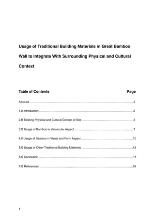 Usage of Traditional Building Materials in Great Bamboo
Wall to Integrate With Surrounding Physical and Cultural
Context
Table of Contents Page
Abstract ……………………………………………………………………………..………………. 2
1.0 Introduction ….………………………………………………………………..…………………2
2.0 Existing Physical and Cultural Context of Site ………………………………………………3
3.0 Usage of Bamboo in Vernacular Aspect ……………………………………………………..7
4.0 Usage of Bamboo in Visual and Form Aspect ………………………………………………10
5.0 Usage of Other Traditional Building Materials …………….………………………………..13
6.0 Conclusion ………….………….……….………………………………………………………18
7.0 References ……………………………………………………………………………………..19
1
 