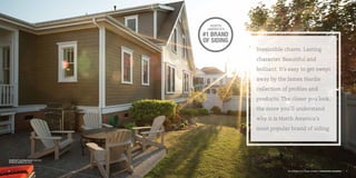 See examples of our design versatility at jameshardie.com/gallery
6 7
Irresistible charm. Lasting
character. Beautiful and
brilliant. It’s easy to get swept
away by the James Hardie
collection of profiles and
products. The closer you look,
the more you’ll understand
why it is North America’s
most popular brand of siding.
HardiePlank®
Lap Siding Smooth Timber Bark
HardieTrim®
Boards Arctic White
 