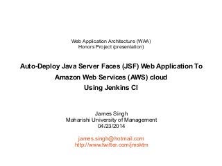 James Singh
Maharishi University of Management
04/23/2014
james.singh@hotmail.com
http://www.twitter.com/jmsktm
Web Application Architecture (WAA)
Honors Project (presentation)
Auto-Deploy Java Server Faces (JSF) Web Application To
Amazon Web Services (AWS) cloud
Using Jenkins CI
 