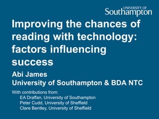 Improving the chances of
reading with technology:
factors influencing
success
Abi James
University of Southampton & BDA NTC
With contributions from:
EA Draffan, University of Southampton
Peter Cudd, University of Sheffield
Clare Bentley, University of Sheffield
 
