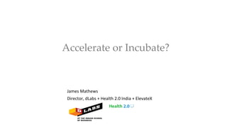  Accelerate  or  Incubate?	
James	
  Mathews	
  
Director,	
  dLabs	
  +	
  Health	
  2.0	
  India	
  +	
  ElevateX	
  
 