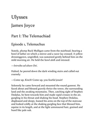 Ulysses
James Joyce
Part I: The Telemachiad
Episode 1, Telemachus
Stately, plump Buck Mulligan came from the stairhead, bearing a
bowl of lather on which a mirror and a razor lay crossed. A yellow
dressinggown, ungirdled, was sustained gently behind him on the
mild morning air. He held the bowl aloft and intoned:
—Introibo ad altare Dei.
Halted, he peered down the dark winding stairs and called out
coarsely:
—Come up, Kinch! Come up, you fearful jesuit!
Solemnly he came forward and mounted the round gunrest. He
faced about and blessed gravely thrice the tower, the surrounding
land and the awaking mountains. Then, catching sight of Stephen
Dedalus, he bent towards him and made rapid crosses in the air,
gurgling in his throat and shaking his head. Stephen Dedalus,
displeased and sleepy, leaned his arms on the top of the staircase
and looked coldly at the shaking gurgling face that blessed him,
equine in its length, and at the light untonsured hair, grained and
hued like pale oak.
 