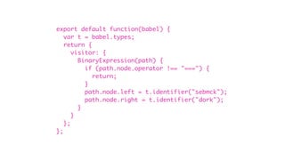 export default function(babel) {
var t = babel.types;
return {
visitor: {
BinaryExpression(path) {
if (path.node.operator !== "===") {
return;
}
path.node.left = t.identifier("sebmck");
path.node.right = t.identifier("dork");
}
}
};
};
 