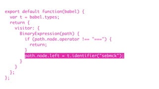 export default function(babel) {
var t = babel.types;
return {
visitor: {
BinaryExpression(path) {
if (path.node.operator !== "===") {
return;
}
path.node.left = t.identifier("sebmck");
}
}
};
};
 