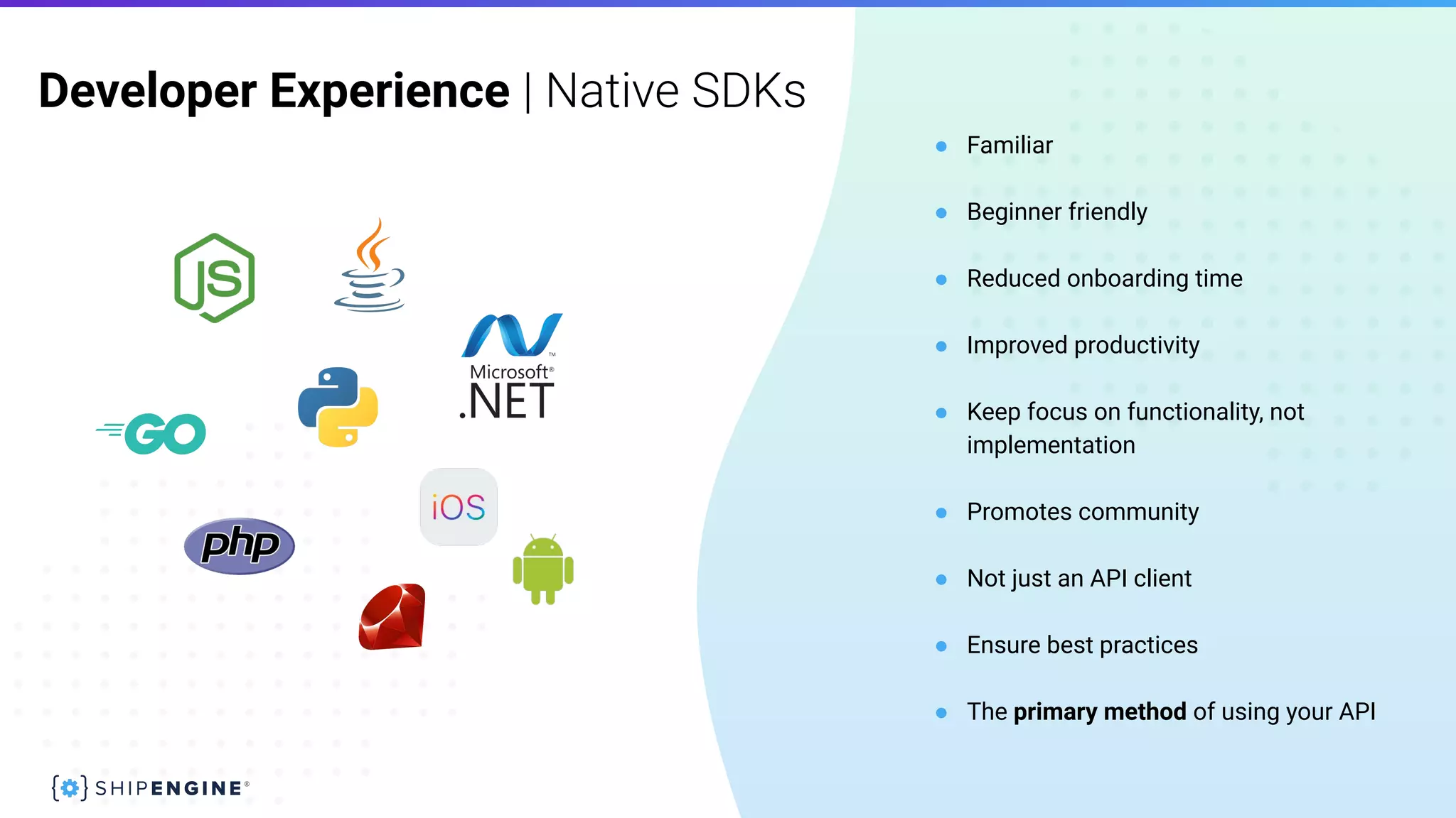 Developer Experience | Native SDKs
● Familiar
● Beginner friendly
● Reduced onboarding time
● Improved productivity
● Keep focus on functionality, not
implementation
● Promotes community
● Not just an API client
● Ensure best practices
● The primary method of using your API
 