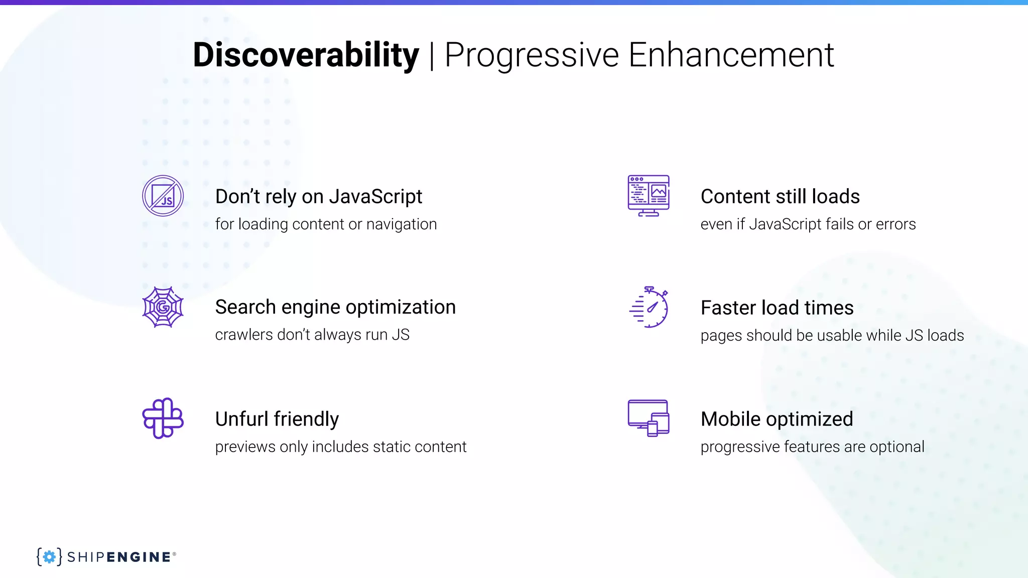 Discoverability | Progressive Enhancement
pages should be usable while JS loads
even if JavaScript fails or errors
previews only includes static content
crawlers don’t always run JS
progressive features are optional
Faster load timesSearch engine optimization
Mobile optimizedUnfurl friendly
Content still loads
for loading content or navigation
Don’t rely on JavaScript
 