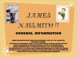JAMES
          NAISMITH !!
       GENERAL INFORMATION

    JAMES NAISMITH WAS BORN ON NOVEMBER 6TH 1861 IN ALMONTE,
                         ONTARIO,CANADA.
 HE DIED ON NOVEMBER 28TH 1939 IN LAWRENCE, KANSAS UNITED STATES.
      JAMES NAISMITH INVENTED NETBALL AS WELL AS BASKETBALL.
     JAMES NAISMITH WAS 78 WHEN HE DIED.IN 1891 IN SPRINGFIELD,
MASSACHUSETTS A 30-YEAR-OLD CANADIAN IMMIGRANT TO THE USA, JAMES
NAISMITH, WAS ORDERED TO INVENT AN INDOOR GAME FOR HIGH-SPIRITED
         YOUNG MEN AT THE SCHOOL FOR CHRISTIAN WORKERS.