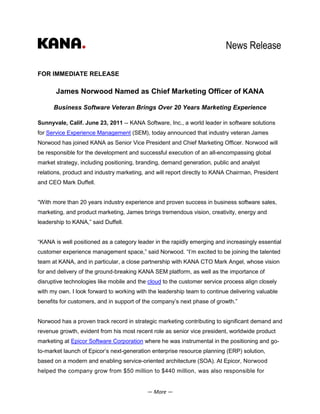 News Release

FOR IMMEDIATE RELEASE

       James Norwood Named as Chief Marketing Officer of KANA

      Business Software Veteran Brings Over 20 Years Marketing Experience

Sunnyvale, Calif. June 23, 2011 -- KANA Software, Inc., a world leader in software solutions
for Service Experience Management (SEM), today announced that industry veteran James
Norwood has joined KANA as Senior Vice President and Chief Marketing Officer. Norwood will
be responsible for the development and successful execution of an all-encompassing global
market strategy, including positioning, branding, demand generation, public and analyst
relations, product and industry marketing, and will report directly to KANA Chairman, President
and CEO Mark Duffell.


“With more than 20 years industry experience and proven success in business software sales,
marketing, and product marketing, James brings tremendous vision, creativity, energy and
leadership to KANA,” said Duffell.


“KANA is well positioned as a category leader in the rapidly emerging and increasingly essential
customer experience management space,” said Norwood. “I’m excited to be joining the talented
team at KANA, and in particular, a close partnership with KANA CTO Mark Angel, whose vision
for and delivery of the ground-breaking KANA SEM platform, as well as the importance of
disruptive technologies like mobile and the cloud to the customer service process align closely
with my own. I look forward to working with the leadership team to continue delivering valuable
benefits for customers, and in support of the company’s next phase of growth.”


Norwood has a proven track record in strategic marketing contributing to significant demand and
revenue growth, evident from his most recent role as senior vice president, worldwide product
marketing at Epicor Software Corporation where he was instrumental in the positioning and go-
to-market launch of Epicor’s next-generation enterprise resource planning (ERP) solution,
based on a modern and enabling service-oriented architecture (SOA). At Epicor, Norwood
helped the company grow from $50 million to $440 million, was also responsible for


                                           — More —
 