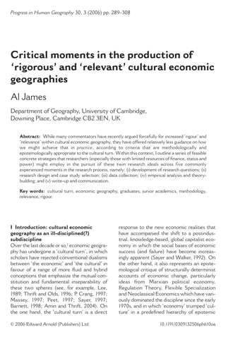 Progress in Human Geography 30, 3 (2006) pp. 289–308
© 2006 Edward Arnold (Publishers) Ltd 10.1191/0309132506ph610oa
I Introduction: cultural economic
geography as an ill-disciplined(?)
subdiscipline
Over the last decade or so,1 economic geogra-
phy has undergone a ‘cultural turn’, in which
scholars have rejected conventional dualisms
between ‘the economic’ and ‘the cultural’ in
favour of a range of more ﬂuid and hybrid
conceptions that emphasize the mutual con-
stitution and fundamental inseparability of
these two spheres (see, for example, Lee,
1989; Thrift and Olds, 1996; P. Crang, 1997;
Massey, 1997; Peet, 1997; Sayer, 1997;
Barnett, 1998; Amin and Thrift, 2004). On
the one hand, the ‘cultural turn’ is a direct
response to the new economic realities that
have accompanied the shift to a postindus-
trial, knowledge-based, global capitalist eco-
nomy in which the social bases of economic
success (and failure) have become increas-
ingly apparent (Sayer and Walker, 1992). On
the other hand, it also represents an episte-
mological critique of structurally determinist
accounts of economic change, particularly
ideas from Marxian political economy,
Regulation Theory, Flexible Specialization
and Neoclassical Economics which have vari-
ously dominated the discipline since the early
1970s, and in which ‘economy’ trumped ‘cul-
ture’ in a predeﬁned hierarchy of epistemic
Critical moments in the production of
‘rigorous’ and ‘relevant’ cultural economic
geographies
Al James
Department of Geography, University of Cambridge,
Downing Place, Cambridge CB2 3EN, UK
Abstract: While many commentators have recently argued forcefully for increased ‘rigour’ and
‘relevance’within cultural economic geography, they have offered relatively less guidance on how
we might achieve that in practice, according to criteria that are methodologically and
epistemologically appropriate to the cultural turn. Within this context, I outline a series of feasible
concrete strategies that researchers (especially those with limited resources of ﬁnance, status and
power) might employ in the pursuit of these twin research ideals across five commonly
experienced moments in the research process, namely: (i) development of research questions; (ii)
research design and case study selection; (iii) data collection; (iv) empirical analysis and theory-
building; and (v) write-up and communication.
Key words: cultural turn, economic geography, graduates, junior academics, methodology,
relevance, rigour.
 