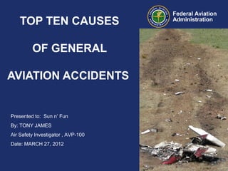Presented to: Sun n’ Fun
By: TONY JAMES
Air Safety Investigator , AVP-100
Date: MARCH 27, 2012
Federal Aviation
Administration
TOP TEN CAUSES
OF GENERAL
AVIATION ACCIDENTS
 