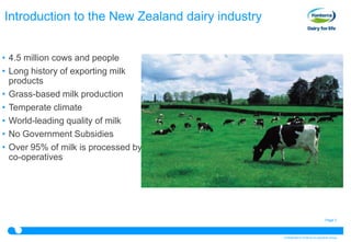 Introduction to the New Zealand dairy industry


• 4.5 million cows and people
• Long history of exporting milk
  products
• Grass-based milk production
• Temperate climate
• World-leading quality of milk
• No Government Subsidies
• Over 95% of milk is processed by
  co-operatives




                                                                                  Page 3



                                                 Confidential to Fonterra Co-operative Group
 