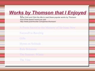 Works by Thomson that I Enjoyed U se Cntrl and Click the title to read these popular works by Thomson And if that doesn't work just visit: http://www.poemhunter.com/james-thomson/ A Poem Sacred to the Memory of Sir Isaac Newton  Farewell to Ravelrig  Gifts  Hymn on Solitude  Rule Britannia    The Seasons: Winter    The Vine  