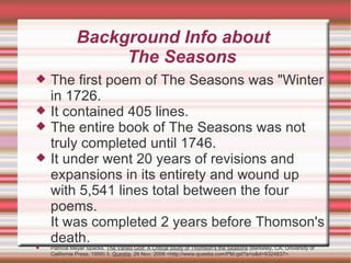 Background Info about  The Seasons The first poem of The Seasons was "Winter in 1726.  It contained 405 lines.  The entire book of The Seasons was not truly completed until 1746.  It under went 20 years of revisions and expansions in its entirety and wound up with 5,541 lines total between the four poems.  It was completed 2 years before Thomson's death.  Patricia Meyer Spacks,  The Varied God: A Critical Study of Thomson's the Seasons  (Berkeley, CA: University of California Press, 1959) 3,  Questia , 26 Nov. 2006 <http://www.questia.com/PM.qst?a=o&d=9324837>. 