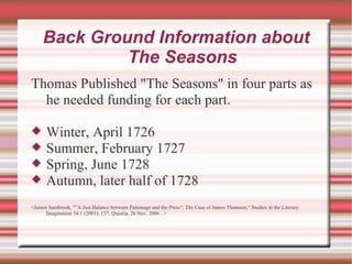 Back Ground Information about The Seasons Thomas Published "The Seasons" in four parts as he needed funding for each part.  Winter, April 1726  Summer, February 1727  Spring, June 1728  Autumn, later half of 1728  <James Sambrook, ""A Just Balance between Patronage and the Press": The Case of James Thomson," Studies in the Literary Imagination 34.1 (2001): 137, Questia, 26 Nov. 2006 . > 