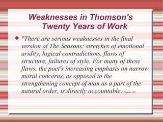 Weaknesses in Thomson's  Twenty Years of Work "There are serious weaknesses in the final version of The Seasons: stretches of emotional aridity, logical contradictions, flaws of structure, failures of style. For many of these flaws, the poet's increasing emphasis on narrow moral concerns, as opposed to the strengthening concept of man as a part of the natural order, is directly accountable . " (Spacks 29) 