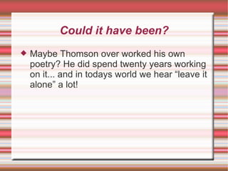 Could it have been? Maybe Thomson over worked his own poetry? He did spend twenty years working on it... and in todays world we hear “leave it alone” a lot! 