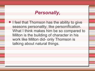 Personally, I feel that Thomson has the ability to give seasons personality; like personification. What I think makes him be so compared to Milton is the building of character in his work like Milton did- only Thomson is talking about natural things. 