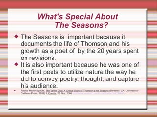 What's Special About  The Seasons? The Seasons is  important because it documents the life of Thomson and his growth as a poet of  by the 20 years spent on revisions.  It is also important because he was one of the first poets to utilize nature the way he did to convey poetry, thought, and capture his audience. Patricia Meyer Spacks,  The Varied God: A Critical Study of Thomson's the Seasons  (Berkeley, CA: University of California Press, 1959) 3,  Questia , 26 Nov. 2006  http://www.questia.com/PM.qst?a=o&d=9324837 . 