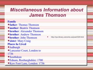 Miscellaneous Information about James Thomson Family father : Thomas Thomson mother : Beatrix Thomson brother : Alexander Thomson brother : Andrew Thomson brother : John Thomson sister : Mary Craig Places he Lived Jedburgh Lancaster Court, London to 1736 Southdean Ednam, Roxburghshire: 1700 Kew Foot Lane, London: 1736 http://rpo.library.utoronto.ca/poet/329.html 