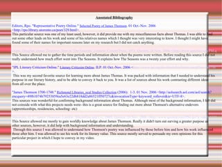 Anootated Bibliography Editors, Rpo. "Representative Poetry Online."  Selected Poetry of James Thomson . 01 Oct.-Nov. 2006 <http://rpo.library.utoronto.ca/poet/329.html>.  This particular source was one of my least used, however, it did provide me with my miscellaneous facts about Thomas. I was able to find out some other leads on his work and some of his relatives names which I thought was very interesting to know. I thought I might have found some of their names for important reasons later on my research but I did not catch anything. Grant, Douglas. James Thomson: Poet of 'The Seasons'. London: Cresset Press, 1951. Questia. 26 Nov. 2006 <http://www.questia.com/PM.qst?a=o&d=9874186>. This Source allowed me to gather the time periods and information about when the poems were written. Before reading this source I did not really understand how much effort went into The Seasons. It explains how The Seasons was a twenty year effort and why. "IPL Literary Criticism Online."  Literary Criticsim Online . ILP. 01 Oct.-Nov. 2006 < http://www.ipl.org/div/litcrit/bin/litcrit.out.pl?au=tho756 >. This was my second favorite source for learning more about James Thomas. It was packed with information that I needed to understand his purpose in our literary history, and to be able to convey it back to you. It was a list of sources about his work contrasting different ideas from all over the place.  "James Thomson 1700-1748."  Richmond Libraries_ocal Studies Collection  (2006):  1-3. 01 Nov. 2006 <http://aolsearch.aol.com/aol/search?encquery=49f61074b79253859ea5e63e22db818dd2a86521ff50727c&invocationType=keyword_rollover&ie=UTF-8>.  This sources was wonderful for confirming background information about Thomas. Although most of the background information, I felt did not coinside with what this projects needs were- this is a great source for finding out more about Thomson's alternative endevors (apprenticeships, residencies, schooling- etc) Macaulay, G. C. James Thomson. London: Macmillan and Co., 1908. Questia. 26 Nov. 2006 <http://www.questia.com/PM.qst?a=o&d=13557540>. This Source allowed me mostly to gain worldly knowledge about James Thomson. Really it didn't turn out surving a greater purpose as other sources, however, it did help with background information and understanding. Through this source I was allowed to understand how Thomson's poetry was influenced by those before him and how his work influenced those after him. I was allowed to see his work for its literary value. This source mostly served to persuade my own opinions for this particular project in which I hope to convey in my video. 
