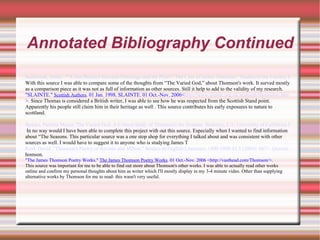 Annotated Bibliography Continued Sambrook, James. ""A Just Balance between Patronage and the Press": The Case of James Thomson." Studies in the Literary Imagination 34.1 (2001): 137. Questia. 26 Nov. 2006 <http://www.questia.com/PM.qst?a=o&d=5001032038>. With this source I was able to compare some of the thoughts from “The Varied God,” about Thomson's work. It surved mostly as a comparison piece as it was not as full of information as other sources. Still it help to add to the validity of my research. "SLAINTE."  Scottish Authors . 01 Jan. 1998. SLAINTE. 01 Oct.-Nov. 2006< http://www.slainte.org.uk/scotauth/thomsdsw.htm >.  Since Thomas is considered a British writer, I was able to see how he was respected from the Scottish Stand point. Apparently his people still claim him in their heritage as well . This source contributes his early exposures to nature to scottland. Spacks, Patricia Meyer. The Varied God: A Critical Study of Thomson's the Seasons. Berkeley, CA: University of California Press, 1959. Questia. 26 Nov. 2006 <http://www.questia.com/PM.qst?a=o&d=9324863>. In no way would I have been able to complete this project with out this source. Especially when I wanted to find information about “The Seasons. This particular source was a one stop shop for everything I talked about and was consistent with other sources as well. I would have to suggest it to anyone who is studying James T Reid, David. "Thomson's Poetry of Reverie and Milton." Studies in English Literature, 1500-1900 43.3 (2003): 667+. Questia. 26 Nov. 2006 <http://www.questia.com/PM.qst?a=o&d=5001995062>. homson. "The James Thomson Poetry Works."  The James Thomson Poetry Works . 01 Oct.-Nov. 2006 <http://vasthead.com/Thomson/>.  This source was important for me to be able to find out more about Thomson's other works. I was able to actually read other works online and confirm my personal thoughts about him as writer which I'll mostly display in my 3-4 minute video. Other than supplying alternative works by Thomson for me to read- this wasn't very useful. 