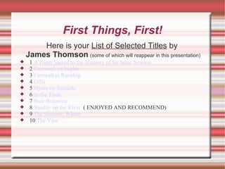 First Things, First! Here is your  List of Selected Titles  by James Thomson   (some of which will reappear in this presentation) 1  A Poem Sacred to the Memory of Sir Isaac Newton  2  Fareweel, ye bughts  3  Farewell to Ravelrig  4  Gifts  5  Hymn on Solitude  6  In the Train  7  Rule Britannia  8  Sunday up the River   ( ENJOYED AND RECOMMEND) 9  The Seasons: Winter  10  The Vine  